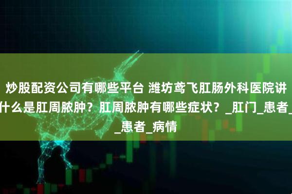 炒股配资公司有哪些平台 潍坊鸢飞肛肠外科医院讲解：什么是肛周脓肿？肛周脓肿有哪些症状？_肛门_患者_病情