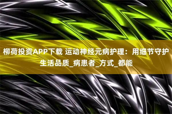 柳荷投资APP下载 运动神经元病护理：用细节守护生活品质_病患者_方式_都能