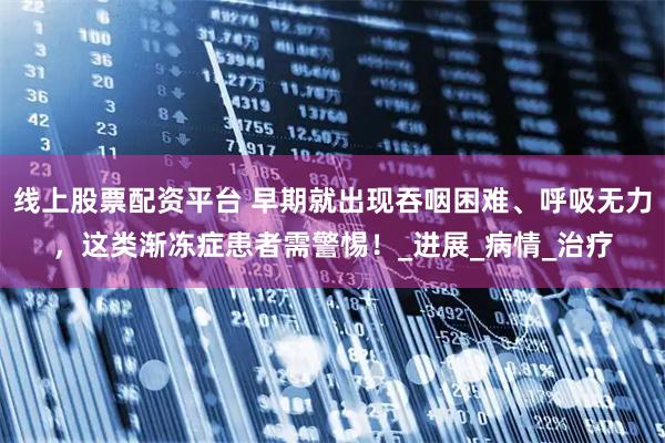 线上股票配资平台 早期就出现吞咽困难、呼吸无力，这类渐冻症患者需警惕！_进展_病情_治疗
