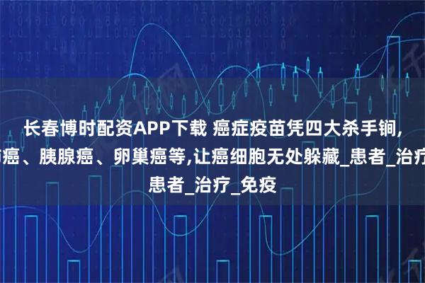 长春博时配资APP下载 癌症疫苗凭四大杀手锏,围剿肺癌、胰腺癌、卵巢癌等,让癌细胞无处躲藏_患者_治疗_免疫
