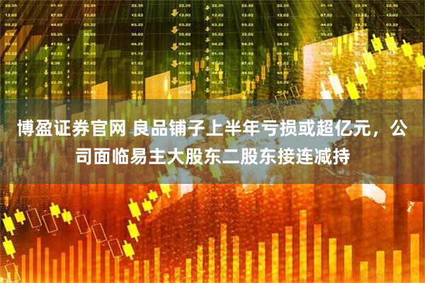 博盈证券官网 良品铺子上半年亏损或超亿元，公司面临易主大股东二股东接连减持