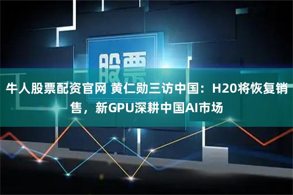 牛人股票配资官网 黄仁勋三访中国：H20将恢复销售，新GPU深耕中国AI市场