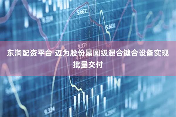 东润配资平台 迈为股份晶圆级混合键合设备实现批量交付
