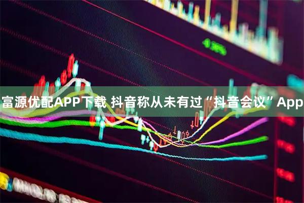 富源优配APP下载 抖音称从未有过“抖音会议”App