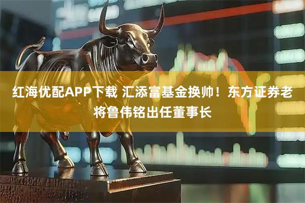 红海优配APP下载 汇添富基金换帅！东方证券老将鲁伟铭出任董事长