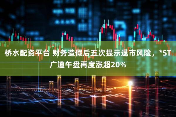 桥水配资平台 财务造假后五次提示退市风险,*ST广道午盘再度涨超20%
