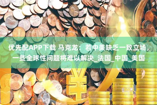 优先配APP下载 马克龙：若中美缺乏一致立场，一些全球性问题将难以解决_法国_中国_美国