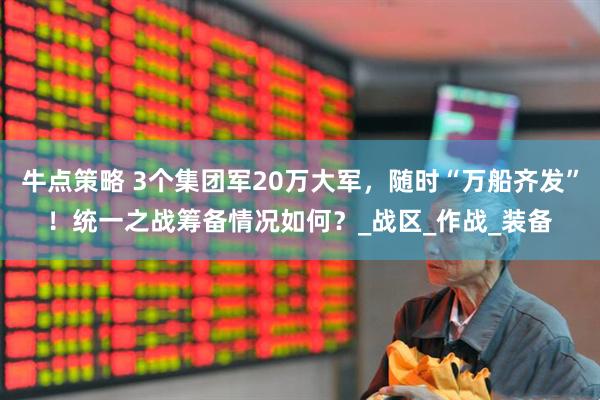 牛点策略 3个集团军20万大军，随时“万船齐发”！统一之战筹备情况如何？_战区_作战_装备