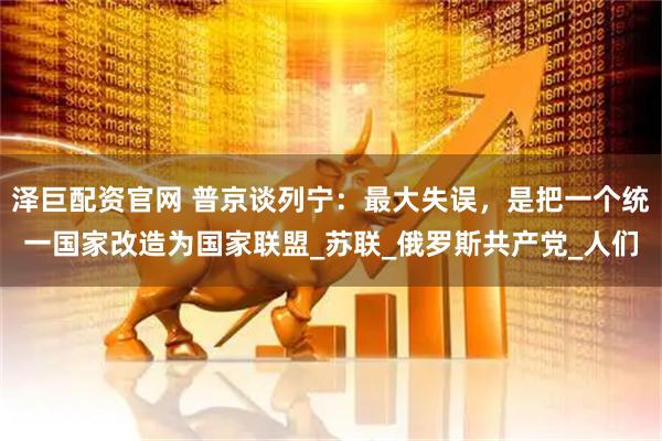 泽巨配资官网 普京谈列宁：最大失误，是把一个统一国家改造为国家联盟_苏联_俄罗斯共产党_人们