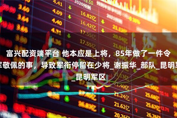 富兴配资端平台 他本应是上将，85年做了一件令全军敬佩的事，导致军衔停留在少将_谢振华_部队_昆明军区