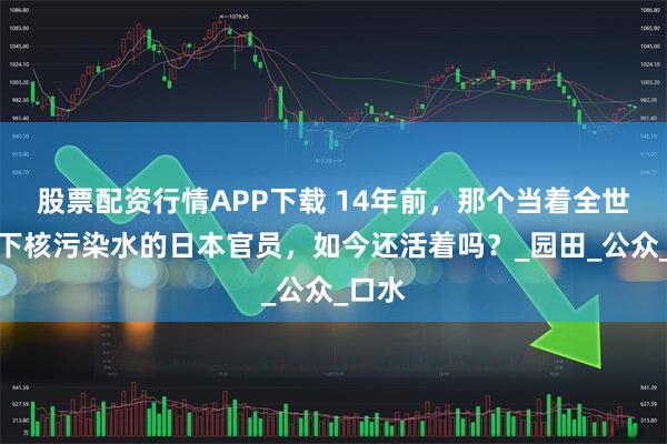 股票配资行情APP下载 14年前，那个当着全世界喝下核污染水的日本官员，如今还活着吗？_园田_公众_口水