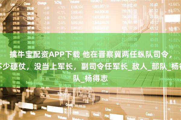 擒牛宝配资APP下载 他在晋察冀两任纵队司令，打不少硬仗，没当上军长，副司令任军长_敌人_部队_杨得志