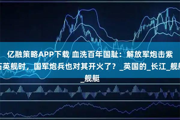 亿融策略APP下载 血洗百年国耻：解放军炮击紫石英舰时，国军炮兵也对其开火了？_英国的_长江_舰艇
