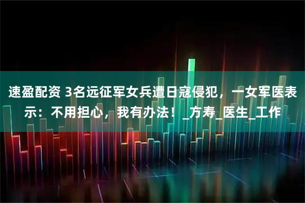 速盈配资 3名远征军女兵遭日寇侵犯，一女军医表示：不用担心，我有办法！_方寿_医生_工作