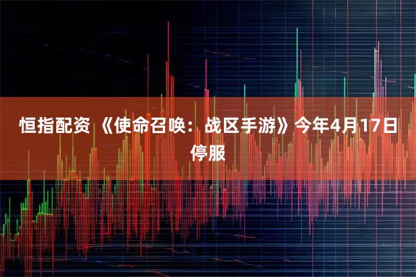 恒指配资 《使命召唤：战区手游》今年4月17日停服