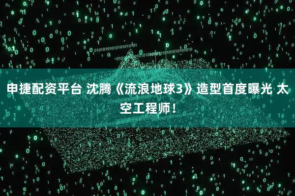 申捷配资平台 沈腾《流浪地球3》造型首度曝光 太空工程师！