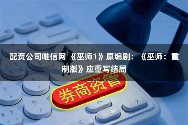配资公司唯信网 《巫师1》原编剧：《巫师：重制版》应重写结局