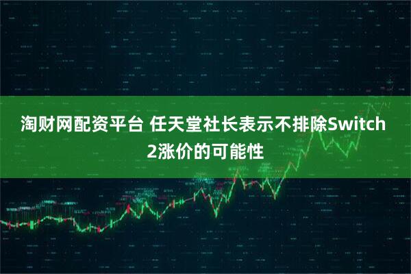 淘财网配资平台 任天堂社长表示不排除Switch 2涨价的可能性