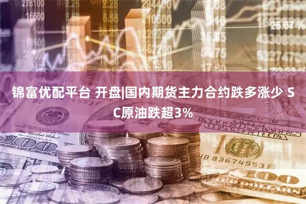 锦富优配平台 开盘|国内期货主力合约跌多涨少 SC原油跌超3%