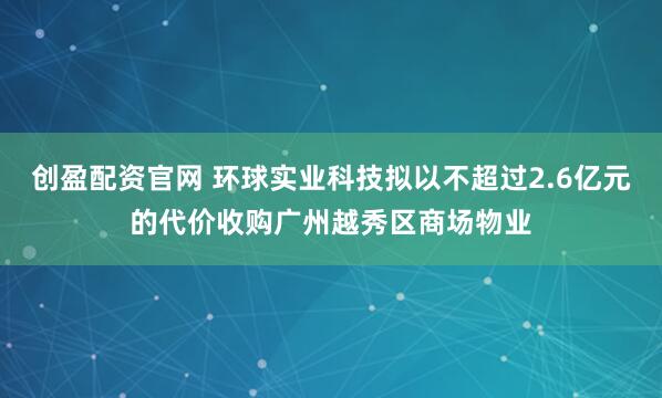 创盈配资官网 环球实业科技拟以不超过2.6亿元的代价收购广州越秀区商场物业