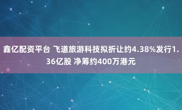 鑫亿配资平台 飞道旅游科技拟折让约4.38%发行1.36亿股 净筹约400万港元