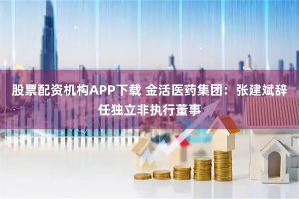 股票配资机构APP下载 金活医药集团：张建斌辞任独立非执行董事