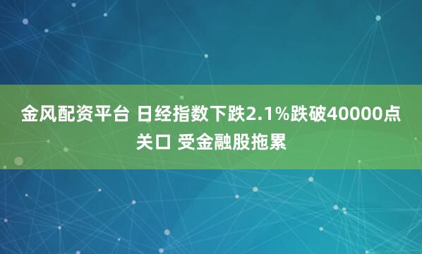 金风配资平台 日经指数下跌2.1%跌破40000点关口 受金融股拖累