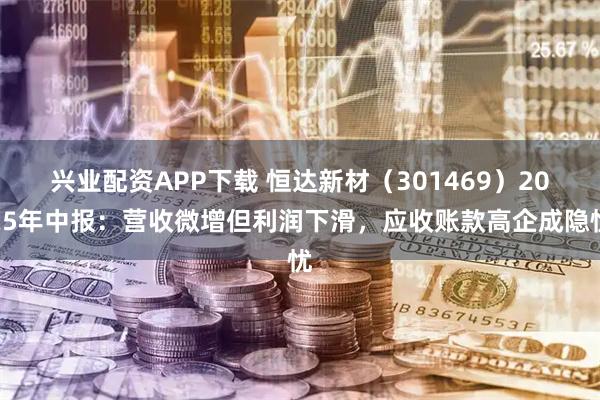 兴业配资APP下载 恒达新材（301469）2025年中报：营收微增但利润下滑，应收账款高企成隐忧