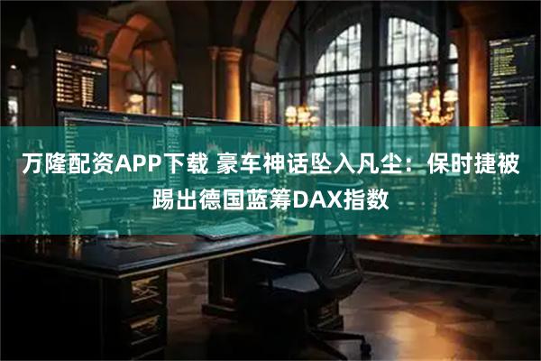 万隆配资APP下载 豪车神话坠入凡尘：保时捷被踢出德国蓝筹DAX指数