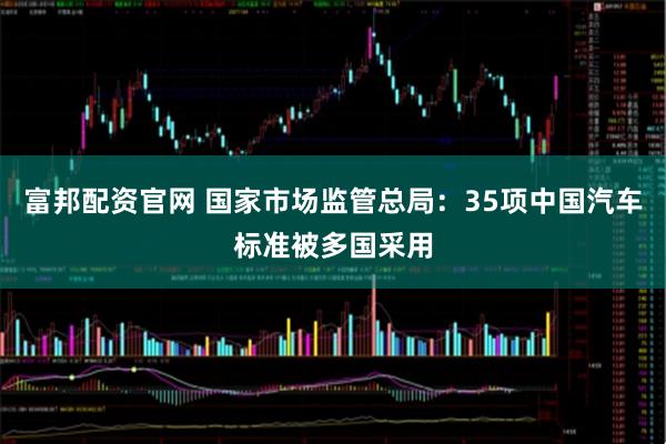 富邦配资官网 国家市场监管总局：35项中国汽车标准被多国采用