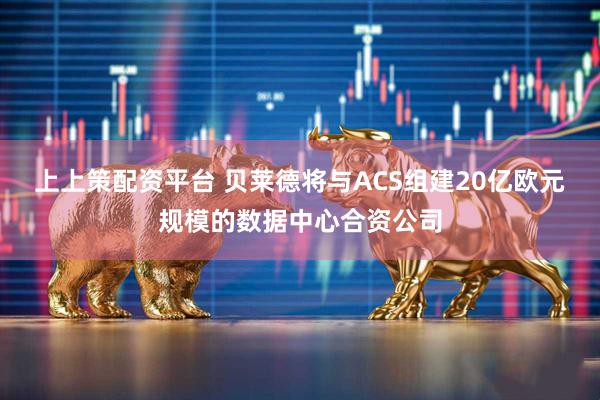 上上策配资平台 贝莱德将与ACS组建20亿欧元规模的数据中心合资公司