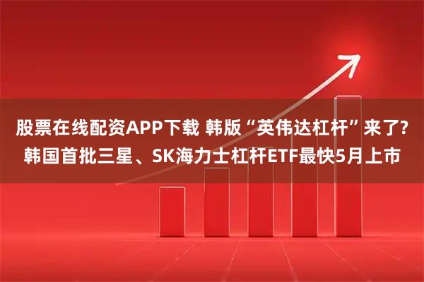 股票在线配资APP下载 韩版“英伟达杠杆”来了?韩国首批三星、SK海力士杠杆ETF最快5月上市
