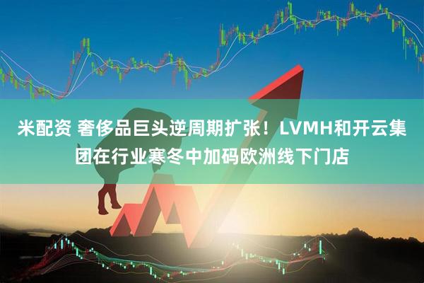 米配资 奢侈品巨头逆周期扩张！LVMH和开云集团在行业寒冬中加码欧洲线下门店