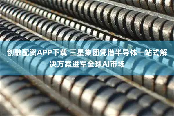 创融配资APP下载 三星集团凭借半导体一站式解决方案进军全球AI市场